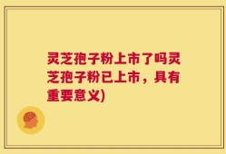 灵芝孢子粉上市了吗灵芝孢子粉已上市，具有重要意义)