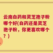 云南白药和灵芝孢子粉哪个好(白药还是灵芝孢子粉，你更喜欢哪个？)