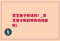 灵芝孢子粉功效？_灵芝孢子粉的神奇功效解析)