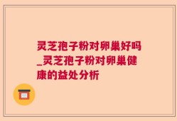 灵芝孢子粉对卵巢好吗_灵芝孢子粉对卵巢健康的益处分析