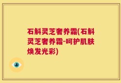 石斛灵芝奢养霜(石斛灵芝奢养霜-呵护肌肤焕发光彩)