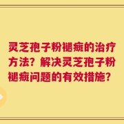 灵芝孢子粉褪癍的治疗方法？解决灵芝孢子粉褪癍问题的有效措施？