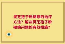 灵芝孢子粉褪癍的治疗方法？解决灵芝孢子粉褪癍问题的有效措施？