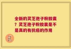 全新的灵芝孢子粉胶囊？灵芝孢子粉胶囊是不是真的有抗癌的作用