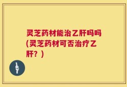 灵芝药材能治乙肝吗吗(灵芝药材可否治疗乙肝？)
