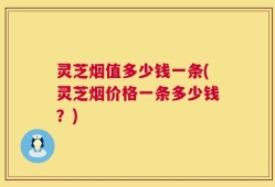 灵芝烟值多少钱一条(灵芝烟价格一条多少钱？)