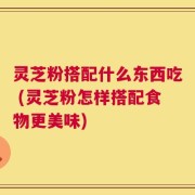 灵芝粉搭配什么东西吃 (灵芝粉怎样搭配食物更美味)