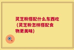 灵芝粉搭配什么东西吃 (灵芝粉怎样搭配食物更美味)