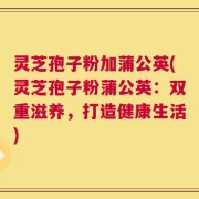 灵芝孢子粉加蒲公英(灵芝孢子粉蒲公英：双重滋养，打造健康生活)