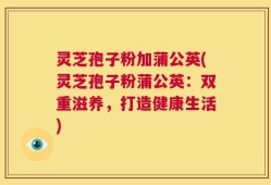 灵芝孢子粉加蒲公英(灵芝孢子粉蒲公英：双重滋养，打造健康生活)