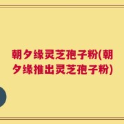 朝夕缘灵芝孢子粉(朝夕缘推出灵芝孢子粉)