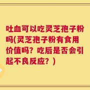 吐血可以吃灵芝孢子粉吗(灵芝孢子粉有食用价值吗？吃后是否会引起不良反应？)
