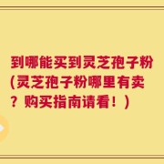 到哪能买到灵芝孢子粉(灵芝孢子粉哪里有卖？购买指南请看！)