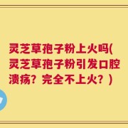 灵芝草孢子粉上火吗(灵芝草孢子粉引发口腔溃疡？完全不上火？)