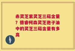 赤灵芝紫灵芝三萜含量？德睿柯森灵芝孢子油中的灵芝三萜含量有多高