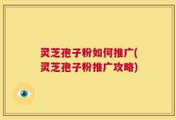 灵芝孢子粉如何推广(灵芝孢子粉推广攻略)