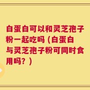 白蛋白可以和灵芝孢子粉一起吃吗 (白蛋白与灵芝孢子粉可同时食用吗？)