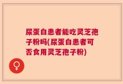尿蛋白患者能吃灵芝孢子粉吗(尿蛋白患者可否食用灵芝孢子粉)
