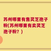 苏州哪里有售灵芝孢子粉(苏州哪里有卖灵芝孢子粉？)