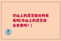 华山上的灵芝能吃吗有毒吗(华山上的灵芝安全食用吗？)