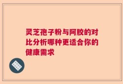 灵芝孢子粉与阿胶的对比分析哪种更适合你的健康需求