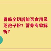 胃癌全切后能否食用灵芝孢子粉？营养专家解析？