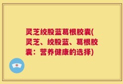 灵芝绞股蓝葛根胶囊(灵芝、绞股蓝、葛根胶囊：营养健康的选择)
