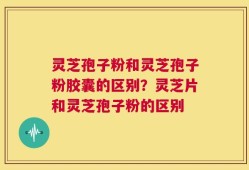 灵芝孢子粉和灵芝孢子粉胶囊的区别？灵芝片和灵芝孢子粉的区别
