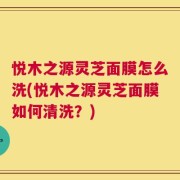 悦木之源灵芝面膜怎么洗(悦木之源灵芝面膜如何清洗？)