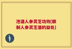 泡酒人参灵芝功效(酿制人参灵芝酒的益处)