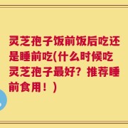 灵芝孢子饭前饭后吃还是睡前吃(什么时候吃灵芝孢子最好？推荐睡前食用！)