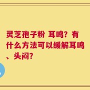 灵芝孢子粉 耳鸣？有什么方法可以缓解耳鸣、头闷？