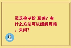 灵芝孢子粉 耳鸣？有什么方法可以缓解耳鸣、头闷？