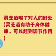 灵芝酒喝了对人的好处(灵芝酒有助于身体健康，可以起到调节作用)