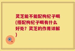 灵芝能不能配枸杞子喝(搭配枸杞子喝有什么好处？灵芝的作用详解)