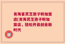 青海省灵芝孢子粉加盟店(青海灵芝孢子粉加盟店，轻松开启创业新时代