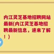 内江灵芝基地招聘网站最新(内江灵芝基地招聘最新信息，速来了解！)