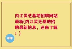 内江灵芝基地招聘网站最新(内江灵芝基地招聘最新信息，速来了解！)