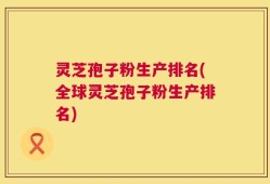 灵芝孢子粉生产排名(全球灵芝孢子粉生产排名)