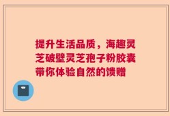 提升生活品质，海趣灵芝破壁灵芝孢子粉胶囊带你体验自然的馈赠