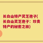 长白山特产灵芝孢子(长白山灵芝孢子：珍贵特产的秘密之旅)