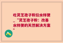 吃灵芝孢子粉拉水样便_“灵芝孢子粉：改善水样便的天然解决方案”