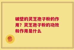 破壁的灵芝孢子粉的作用？灵芝孢子粉的功效和作用是什么