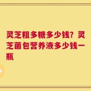 灵芝粗多糖多少钱？灵芝菌包营养液多少钱一瓶