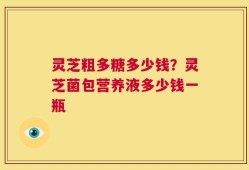 灵芝粗多糖多少钱？灵芝菌包营养液多少钱一瓶