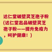 达仁堂破壁灵芝孢子粉(达仁堂出品破壁灵芝孢子粉——提升免疫力，呵护健康！)