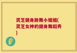 灵芝健身跳舞小姐姐(灵芝女神的健身舞蹈秀)