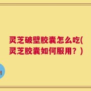 灵芝破壁胶囊怎么吃(灵芝胶囊如何服用？)