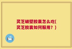 灵芝破壁胶囊怎么吃(灵芝胶囊如何服用？)