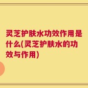 灵芝护肤水功效作用是什么(灵芝护肤水的功效与作用)